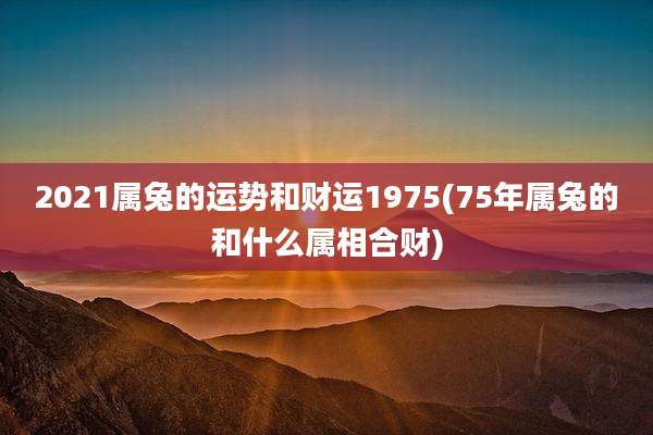 2021属兔的运势和财运1975(75年属兔的和什么属相合财)