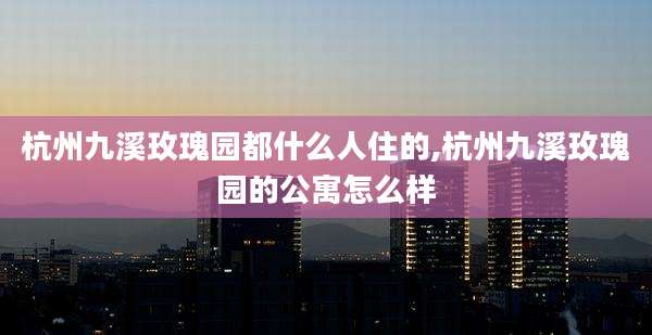 杭州九溪玫瑰园都什么人住的,杭州九溪玫瑰园的公寓怎么样
