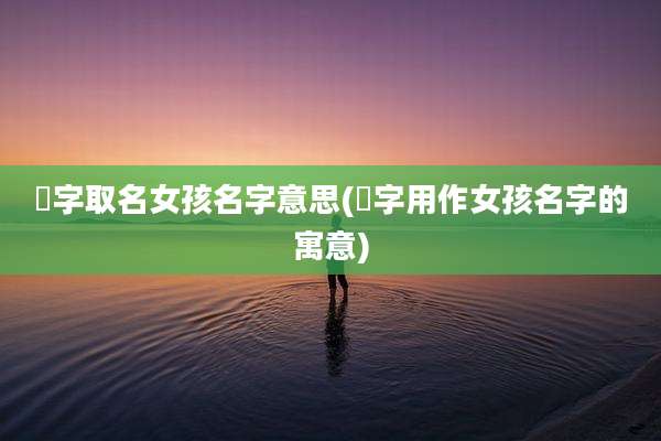 湲字取名女孩名字意思(嵚字用作女孩名字的寓意)