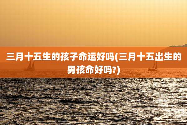 三月十五生的孩子命运好吗(三月十五出生的男孩命好吗?)