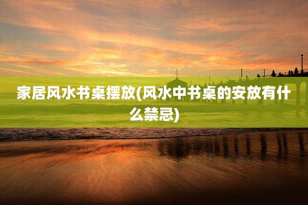 家居风水书桌摆放(风水中书桌的安放有什么禁忌)