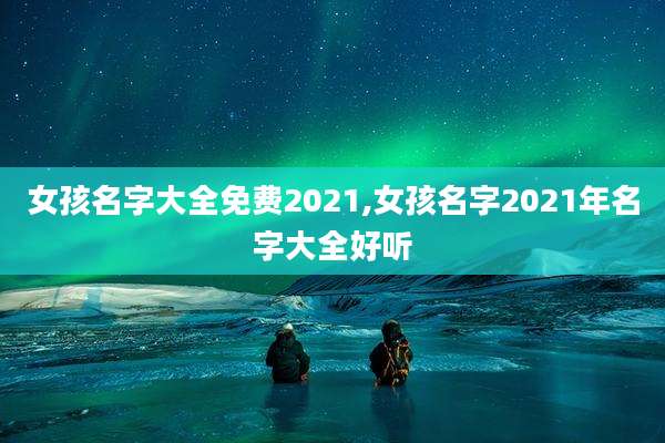 女孩名字大全免费2021,女孩名字2021年名字大全好听