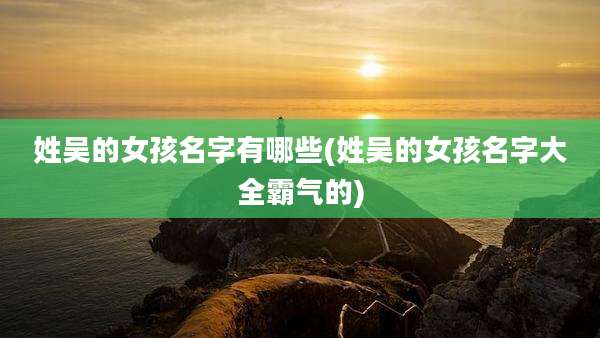 姓吴的女孩名字有哪些(姓吴的女孩名字大全霸气的)