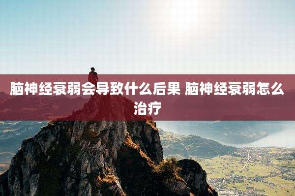 脑神经衰弱会导致什么后果 脑神经衰弱怎么治疗