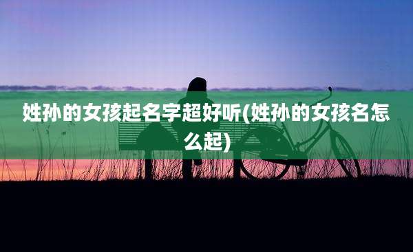 姓孙的女孩起名字超好听(姓孙的女孩名怎么起)