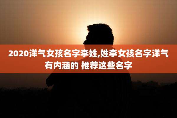 2020洋气女孩名字李姓,姓李女孩名字洋气有内涵的 推荐这些名字
