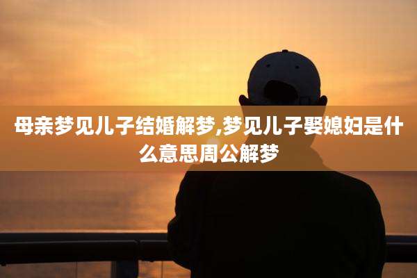 母亲梦见儿子结婚解梦,梦见儿子娶媳妇是什么意思周公解梦