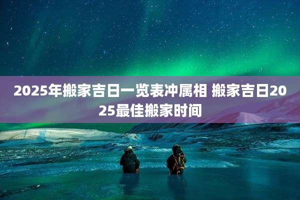 2025年搬家吉日一览表冲属相 搬家吉日2025最佳搬家时间