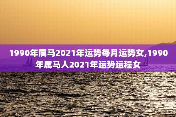 1990年属马2021年运势每月运势女,1990年属马人2021年运势运程女