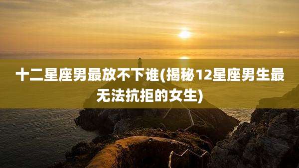 十二星座男最放不下谁(揭秘12星座男生最无法抗拒的女生)