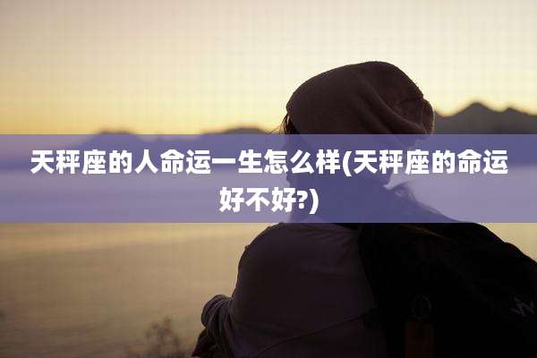 天秤座的人命运一生怎么样(天秤座的命运好不好?)