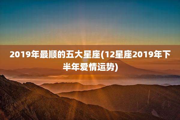 2019年最顺的五大星座(12星座2019年下半年爱情运势)