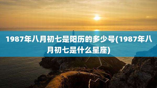 1987年八月初七是阳历的多少号(1987年八月初七是什么星座)