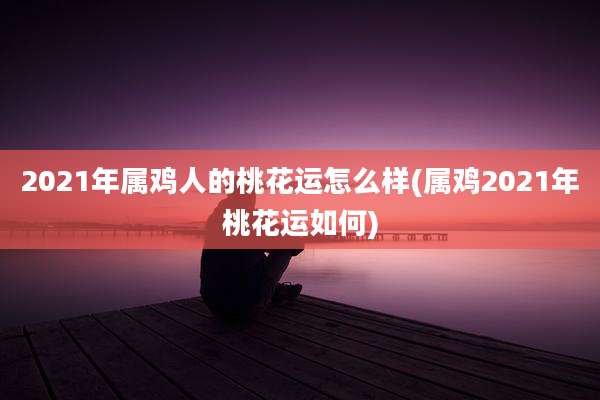 2021年属鸡人的桃花运怎么样(属鸡2021年桃花运如何)