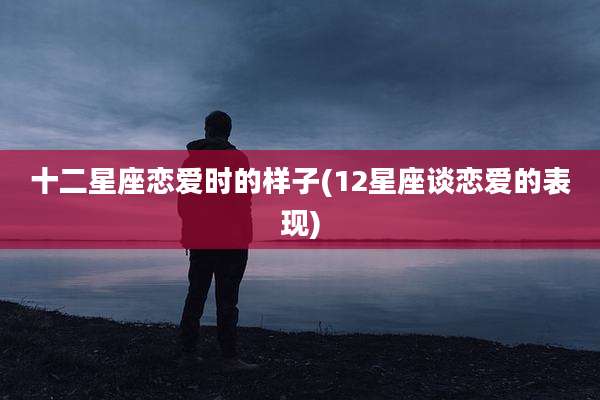 十二星座恋爱时的样子(12星座谈恋爱的表现)