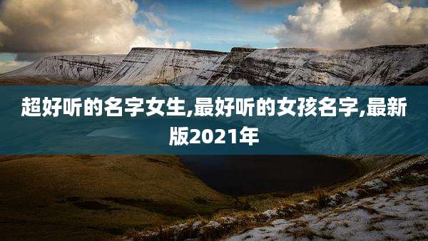 超好听的名字女生,最好听的女孩名字,最新版2021年