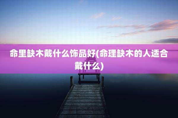 命里缺木戴什么饰品好(命理缺木的人适合戴什么)