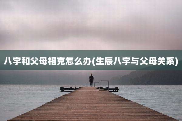 八字和父母相克怎么办(生辰八字与父母关系)