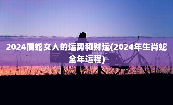 2024属蛇女人的运势和财运(2024年生肖蛇全年运程)