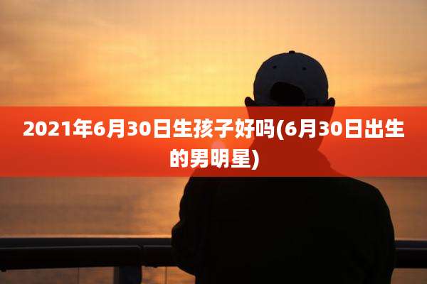 2021年6月30日生孩子好吗(6月30日出生的男明星)