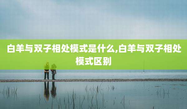 白羊与双子相处模式是什么,白羊与双子相处模式区别