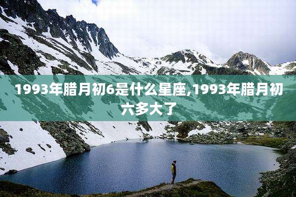 1993年腊月初6是什么星座,1993年腊月初六多大了