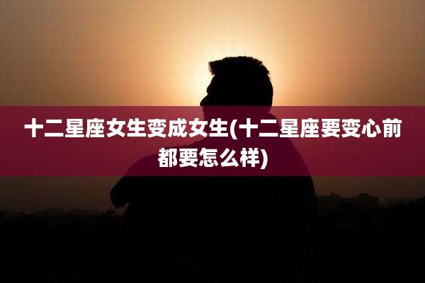 十二星座女生变成女生(十二星座要变心前都要怎么样)