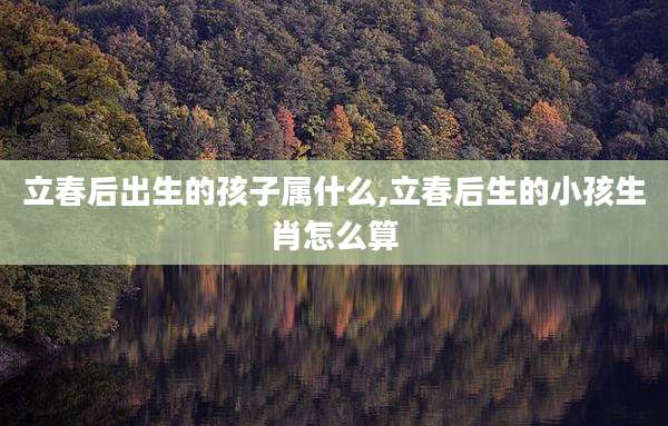 立春后出生的孩子属什么,立春后生的小孩生肖怎么算
