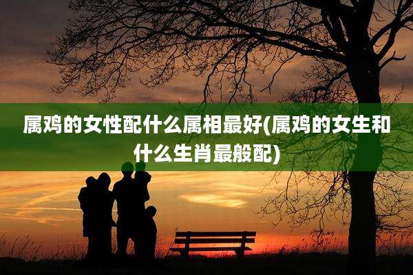 属鸡的女性配什么属相最好(属鸡的女生和什么生肖最般配)