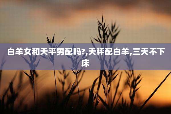 白羊女和天平男配吗?,天秤配白羊,三天不下床