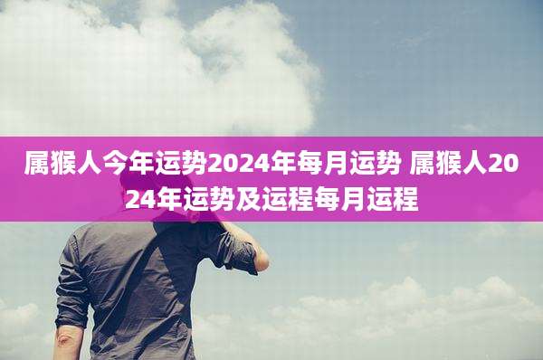 属猴人今年运势2024年每月运势 属猴人2024年运势及运程每月运程