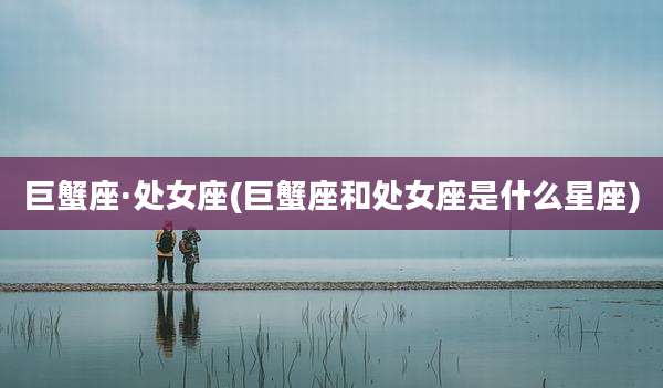 巨蟹座·处女座(巨蟹座和处女座是什么星座)