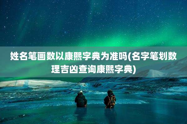 姓名笔画数以康熙字典为准吗(名字笔划数理吉凶查询康熙字典)