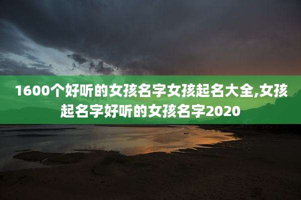 1600个好听的女孩名字女孩起名大全,女孩起名字好听的女孩名字2020