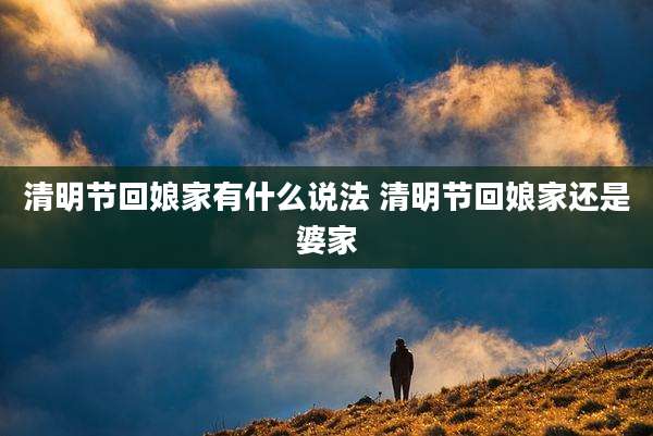 清明节回娘家有什么说法 清明节回娘家还是婆家