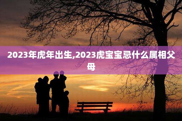 2023年虎年出生,2023虎宝宝忌什么属相父母