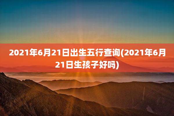 2021年6月21日出生五行查询(2021年6月21日生孩子好吗)