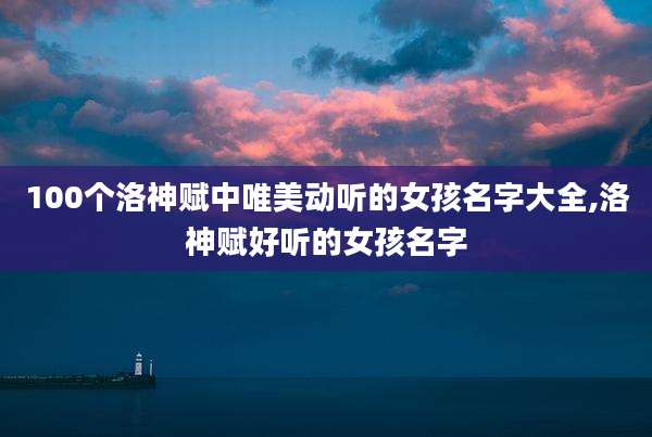 100个洛神赋中唯美动听的女孩名字大全,洛神赋好听的女孩名字