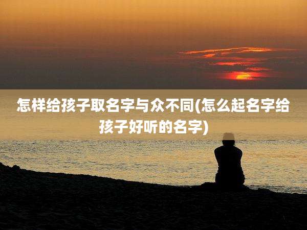怎样给孩子取名字与众不同(怎么起名字给孩子好听的名字)