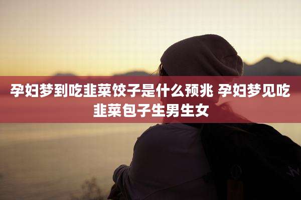 孕妇梦到吃韭菜饺子是什么预兆 孕妇梦见吃韭菜包子生男生女