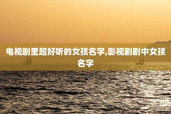 电视剧里超好听的女孩名字,影视剧剧中女孩名字