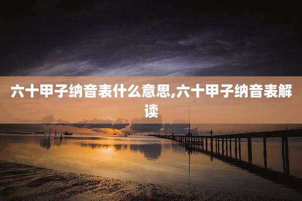 六十甲子纳音表什么意思,六十甲子纳音表解读