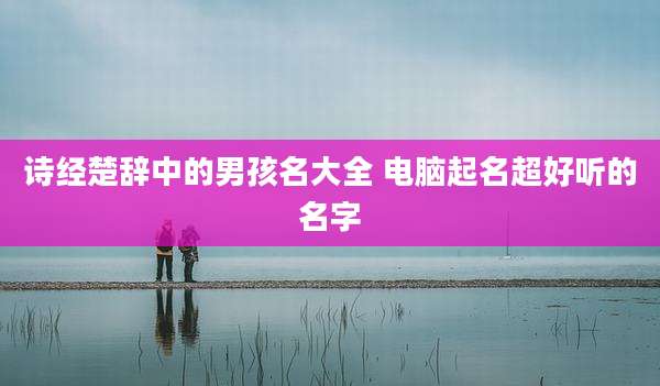 诗经楚辞中的男孩名大全 电脑起名超好听的名字