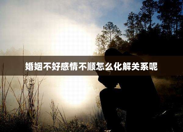 婚姻不好感情不顺怎么化解关系呢