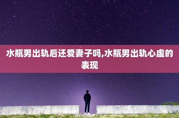 水瓶男出轨后还爱妻子吗,水瓶男出轨心虚的表现