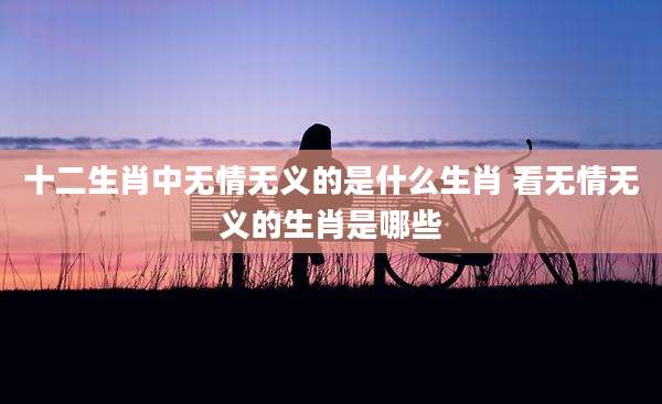 十二生肖中无情无义的是什么生肖 看无情无义的生肖是哪些