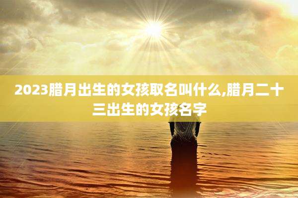 2023腊月出生的女孩取名叫什么,腊月二十三出生的女孩名字