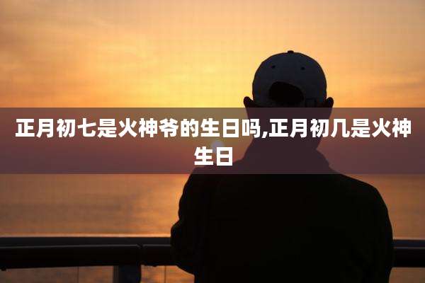 正月初七是火神爷的生日吗,正月初几是火神生日