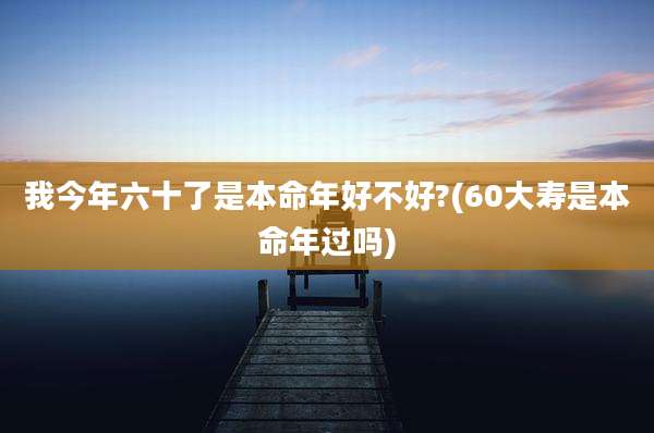 我今年六十了是本命年好不好?(60大寿是本命年过吗)