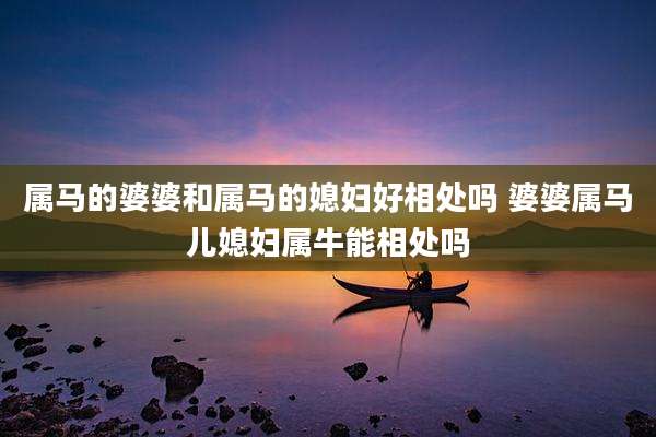 属马的婆婆和属马的媳妇好相处吗 婆婆属马儿媳妇属牛能相处吗